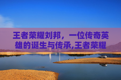 王者荣耀刘邦，一位传奇英雄的诞生与传承,王者荣耀刘邦画画教程