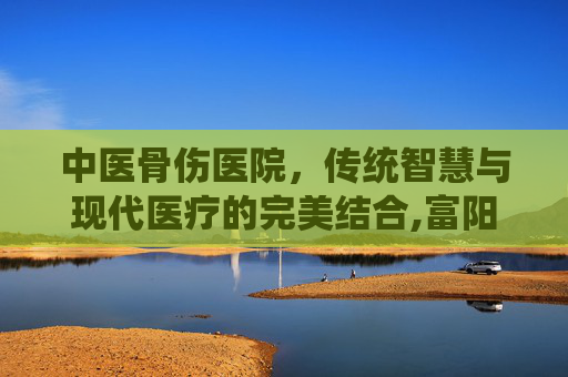 中医骨伤医院，传统智慧与现代医疗的完美结合,富阳中医骨伤医院