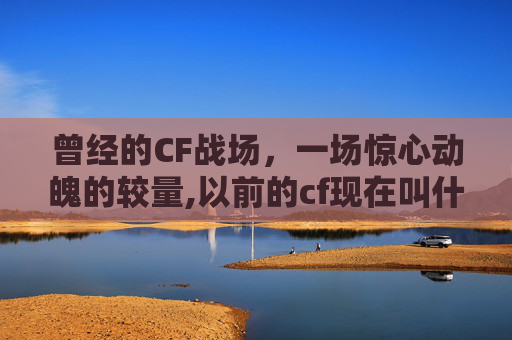 曾经的CF战场，一场惊心动魄的较量,以前的cf现在叫什么名字
