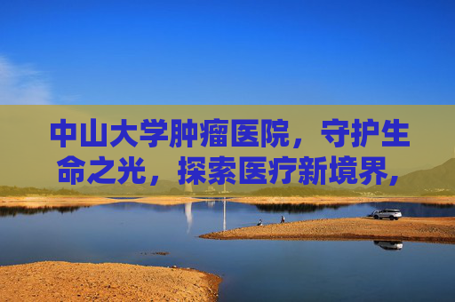 中山大学肿瘤医院，守护生命之光，探索医疗新境界,中山大学肿瘤医院黄埔院区