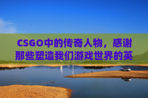 CSGO中的传奇人物，感谢那些塑造我们游戏世界的英雄们,csgo人物介绍