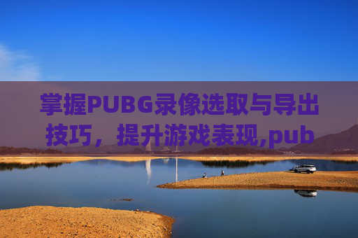 掌握PUBG录像选取与导出技巧，提升游戏表现,pubg里面的录像如何导出