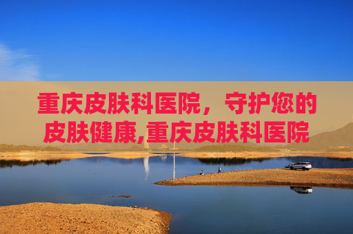 重庆皮肤科医院，守护您的皮肤健康,重庆皮肤科医院哪家最好