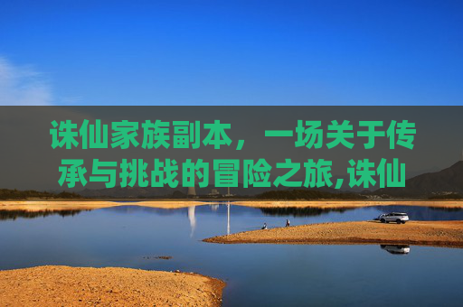 诛仙家族副本，一场关于传承与挑战的冒险之旅,诛仙家族副本多少波