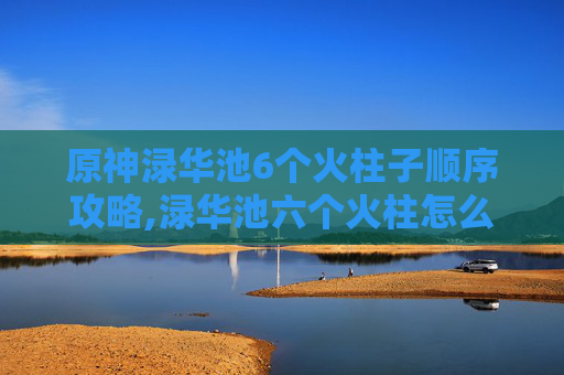 原神渌华池6个火柱子顺序攻略,渌华池六个火柱怎么打