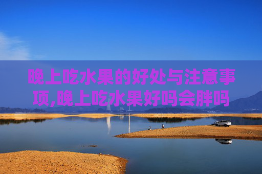 晚上吃水果的好处与注意事项,晚上吃水果好吗会胖吗