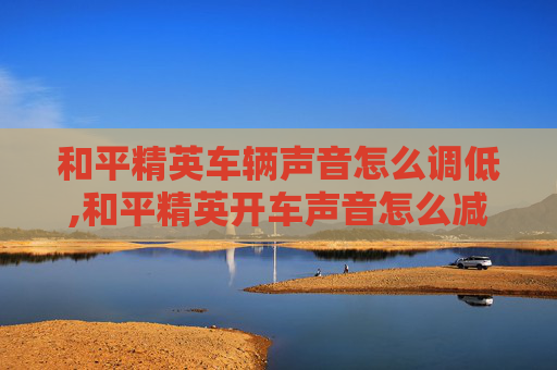 和平精英车辆声音怎么调低,和平精英开车声音怎么减小