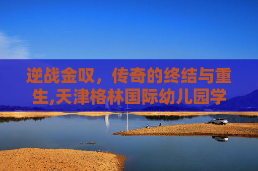 逆战金叹，传奇的终结与重生,天津格林国际幼儿园学费
