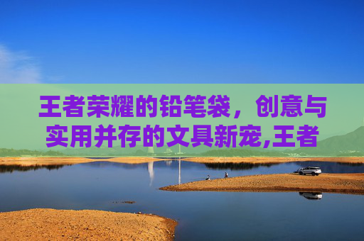 王者荣耀的铅笔袋，创意与实用并存的文具新宠,王者荣耀的笔盒