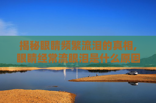 揭秘眼睛频繁流泪的真相,眼睛经常流眼泪是什么原因呢