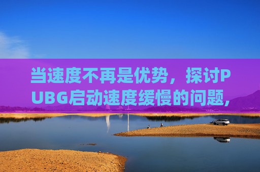 当速度不再是优势，探讨PUBG启动速度缓慢的问题,pubg游戏启动很慢是啥原因
