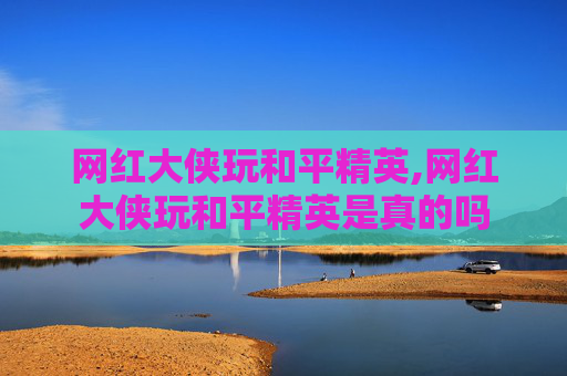 网红大侠玩和平精英,网红大侠玩和平精英是真的吗