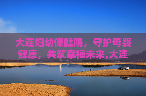 大连妇幼保健院，守护母婴健康，共筑幸福未来,大连妇幼保健院春柳总院
