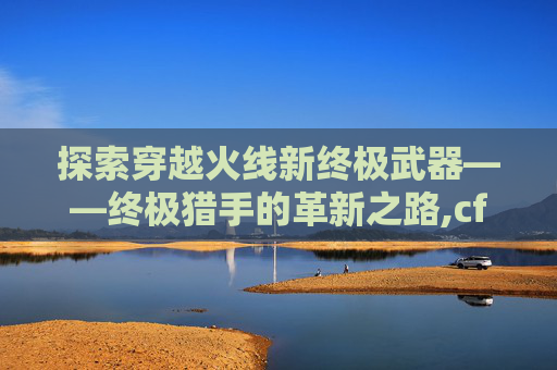 探索穿越火线新终极武器——终极猎手的革新之路,cf新终极猎手