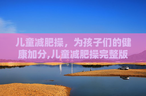 儿童减肥操，为孩子们的健康加分,儿童减肥操完整版