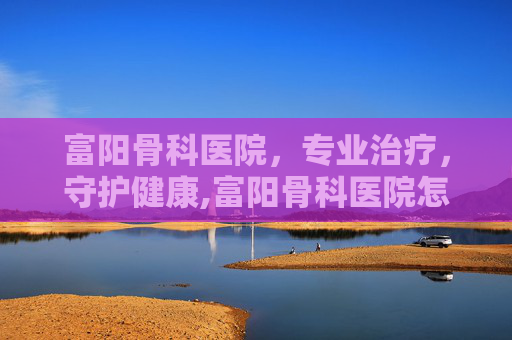 富阳骨科医院，专业治疗，守护健康,富阳骨科医院怎么样