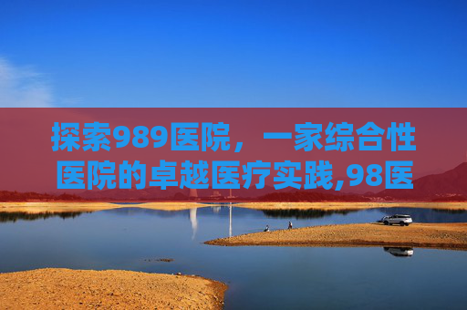 探索989医院，一家综合性医院的卓越医疗实践,98医院是什么级别