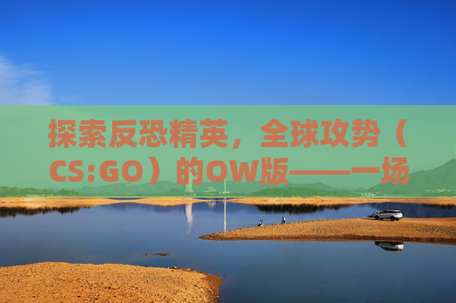 探索反恐精英，全球攻势（CS:GO）的OW版——一场视觉与技术的盛宴