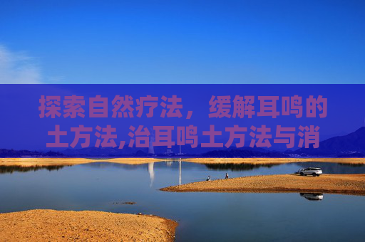 探索自然疗法，缓解耳鸣的土方法,治耳鸣土方法与消除耳鸣的办法