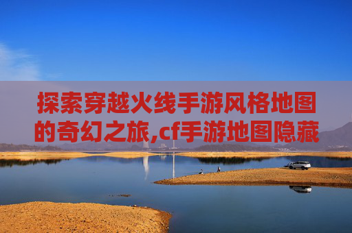 探索穿越火线手游风格地图的奇幻之旅,cf手游地图隐藏彩蛋