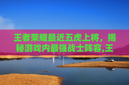 王者荣耀最近五虎上将，揭秘游戏内最强战士阵容,王者荣耀最近五虎上将是谁