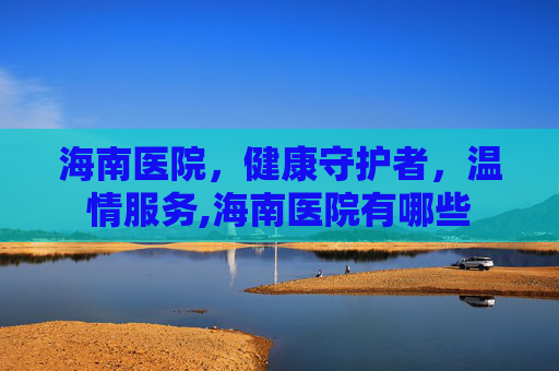 海南医院，健康守护者，温情服务,海南医院有哪些
