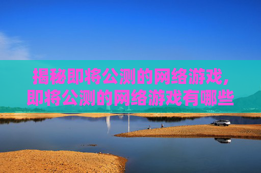 揭秘即将公测的网络游戏,即将公测的网络游戏有哪些