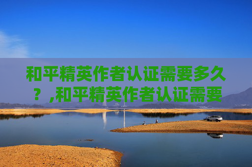 和平精英作者认证需要多久？,和平精英作者认证需要多久通过
