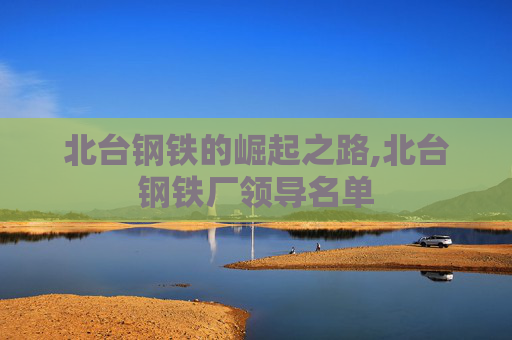 北台钢铁的崛起之路,北台钢铁厂领导名单