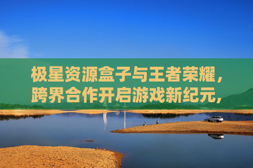 极星资源盒子与王者荣耀，跨界合作开启游戏新纪元,极星资源盒子王者荣耀怎么下载