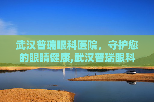 武汉普瑞眼科医院，守护您的眼睛健康,武汉普瑞眼科医院简介