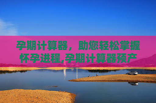 孕期计算器，助您轻松掌握怀孕进程,孕期计算器预产期