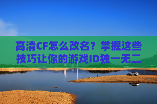 高清CF怎么改名？掌握这些技巧让你的游戏ID独一无二！,cfhd怎么改名