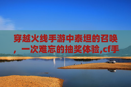 穿越火线手游中泰坦的召唤，一次难忘的抽奖体验,cf手游泰坦破坏者觉醒石怎么获得