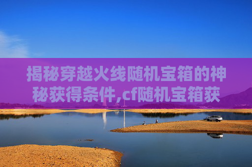 揭秘穿越火线随机宝箱的神秘获得条件,cf随机宝箱获得条件有哪些