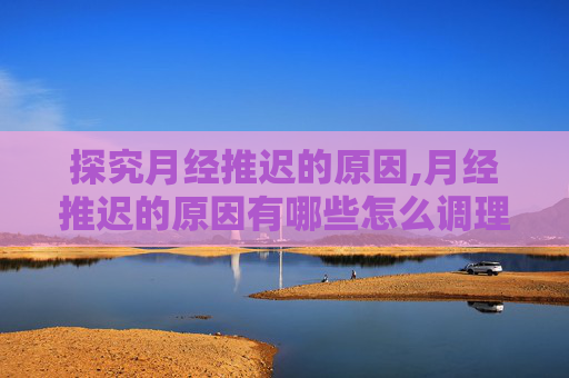 探究月经推迟的原因,月经推迟的原因有哪些怎么调理