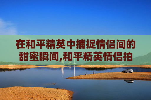 在和平精英中捕捉情侣间的甜蜜瞬间,和平精英情侣拍照姿势