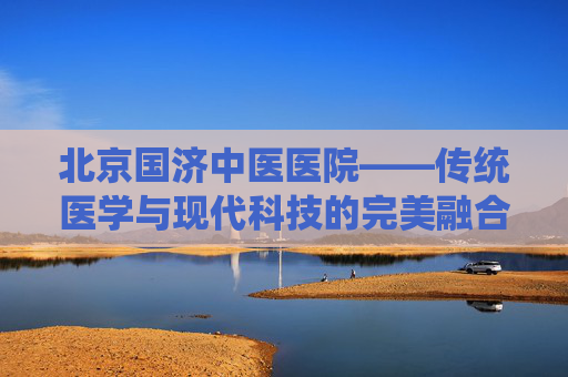 北京国济中医医院——传统医学与现代科技的完美融合,北京国济中医医院治疗白癜风