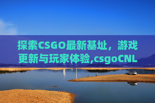 探索CSGO最新基址，游戏更新与玩家体验,csgoCNL