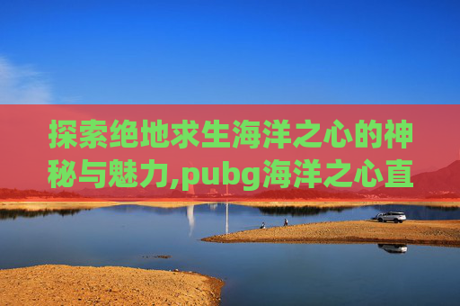探索绝地求生海洋之心的神秘与魅力,pubg海洋之心直装