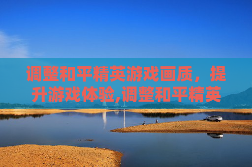 调整和平精英游戏画质，提升游戏体验,调整和平精英游戏画质设置