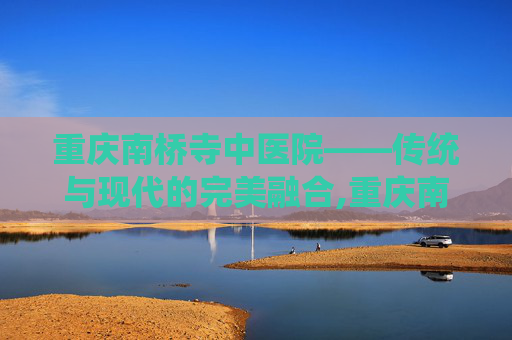 重庆南桥寺中医院——传统与现代的完美融合,重庆南桥寺中医院肛科专家
