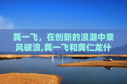 龚一飞，在创新的浪潮中乘风破浪,龚一飞和龚仁龙什么关系