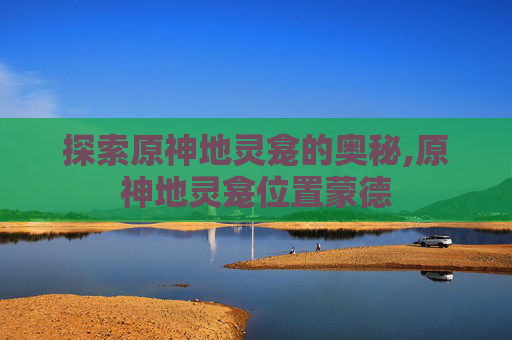 探索原神地灵龛的奥秘,原神地灵龛位置蒙德