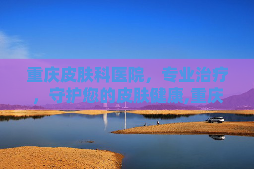 重庆皮肤科医院，专业治疗，守护您的皮肤健康,重庆皮肤科医院哪家好一些