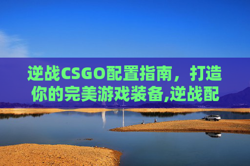 逆战CSGO配置指南，打造你的完美游戏装备,逆战配置要求高吗