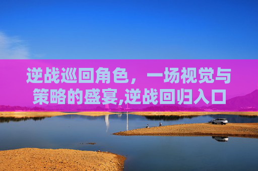 逆战巡回角色，一场视觉与策略的盛宴,逆战回归入口在哪里