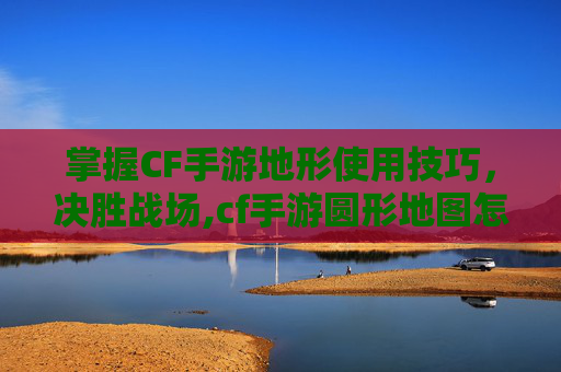 掌握CF手游地形使用技巧，决胜战场,cf手游圆形地图怎么设置出来