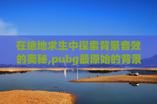 在绝地求生中探索背景音效的奥秘,pubg最原始的背景音乐