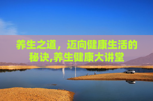 养生之道，迈向健康生活的秘诀,养生健康大讲堂